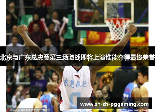 北京与广东总决赛第三场激战即将上演谁能夺得最终荣誉