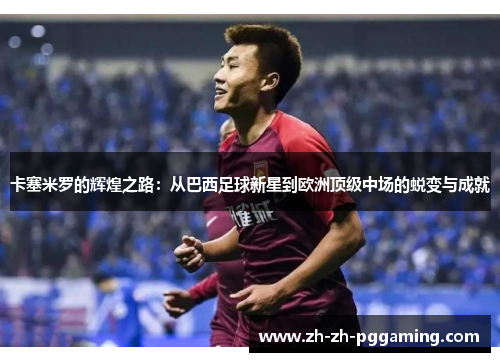 卡塞米罗的辉煌之路：从巴西足球新星到欧洲顶级中场的蜕变与成就